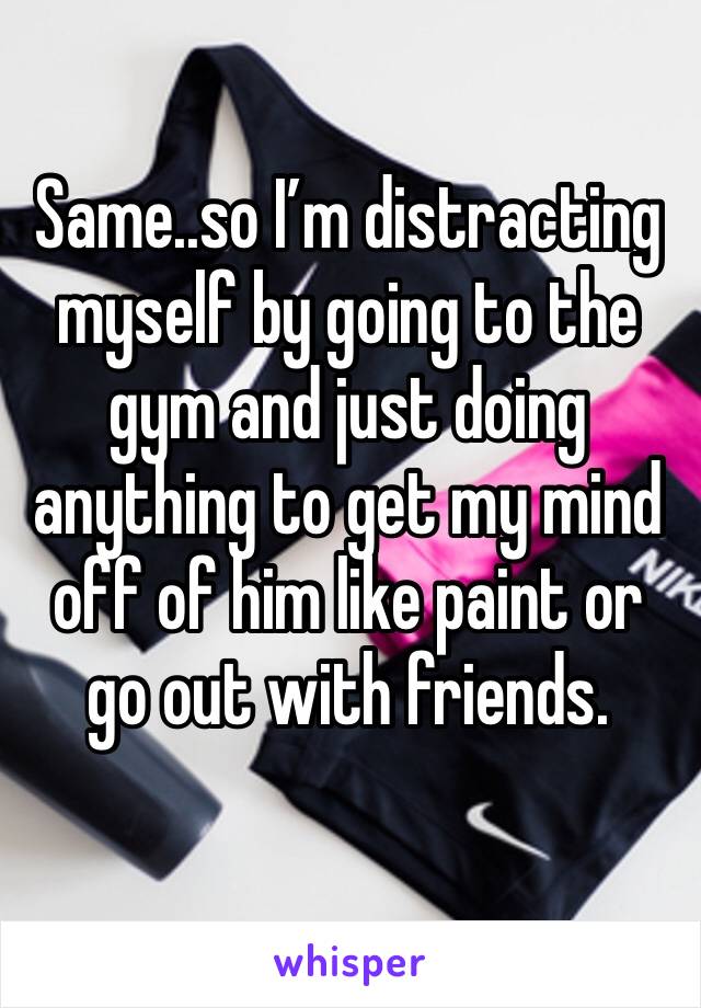 Same..so I’m distracting myself by going to the gym and just doing anything to get my mind off of him like paint or go out with friends. 