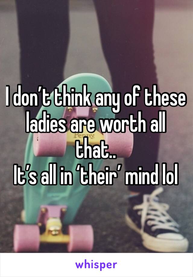 I don’t think any of these ladies are worth all that..
It’s all in ‘their’ mind lol
