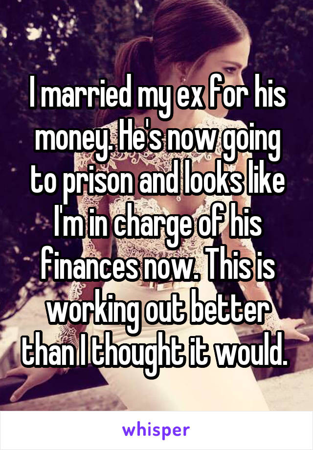 I married my ex for his money. He's now going to prison and looks like I'm in charge of his finances now. This is working out better than I thought it would. 