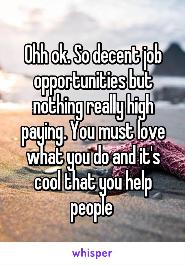 Ohh ok. So decent job opportunities but nothing really high paying. You must love what you do and it's cool that you help people 