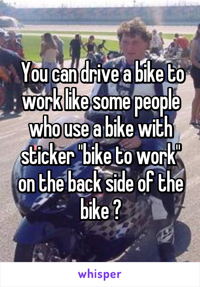  You can drive a bike to work like some people who use a bike with sticker "bike to work" on the back side of the bike 😸
