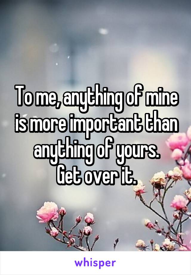 To me, anything of mine is more important than anything of yours.
Get over it.