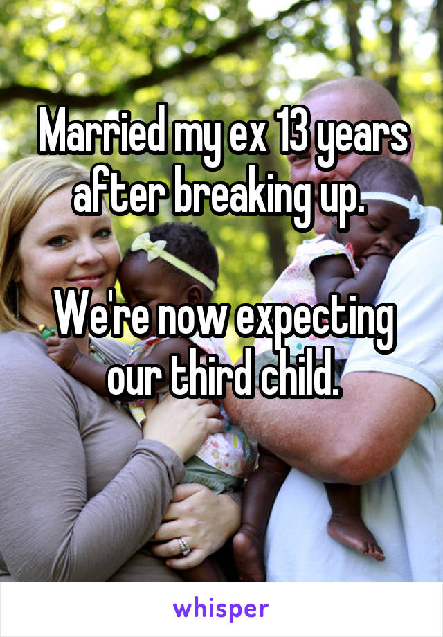 Married my ex 13 years after breaking up. 

We're now expecting our third child.

