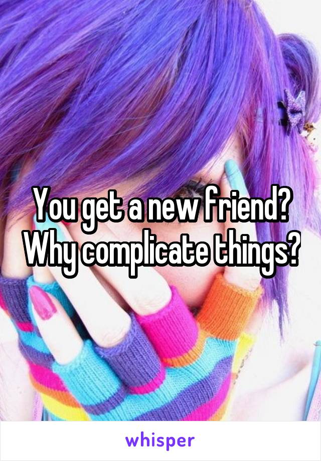 You get a new friend? Why complicate things?