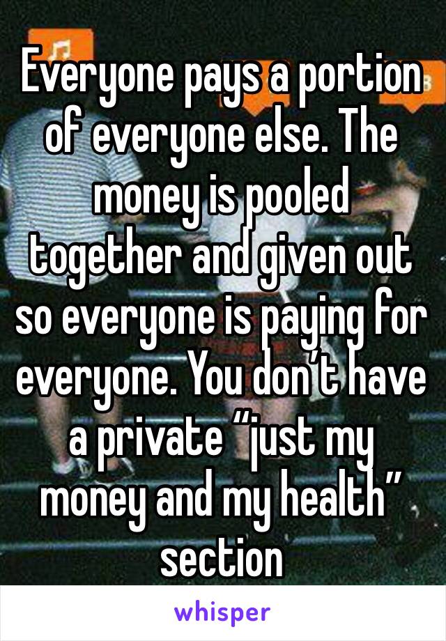 Everyone pays a portion of everyone else. The money is pooled together and given out so everyone is paying for everyone. You don’t have a private “just my money and my health” section