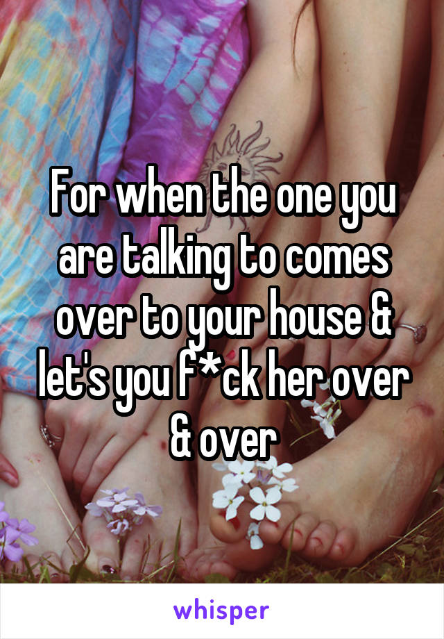 For when the one you are talking to comes over to your house & let's you f*ck her over & over