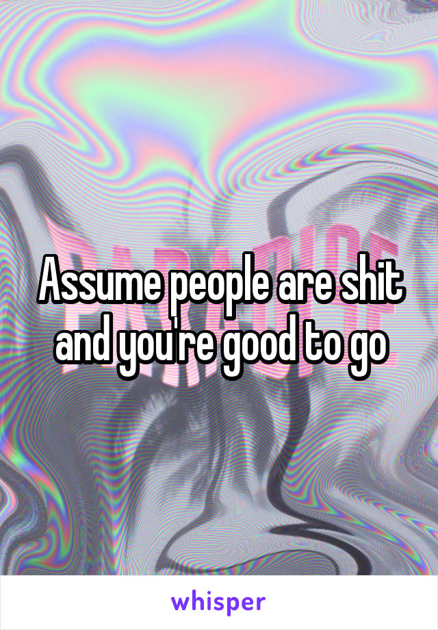 Assume people are shit and you're good to go