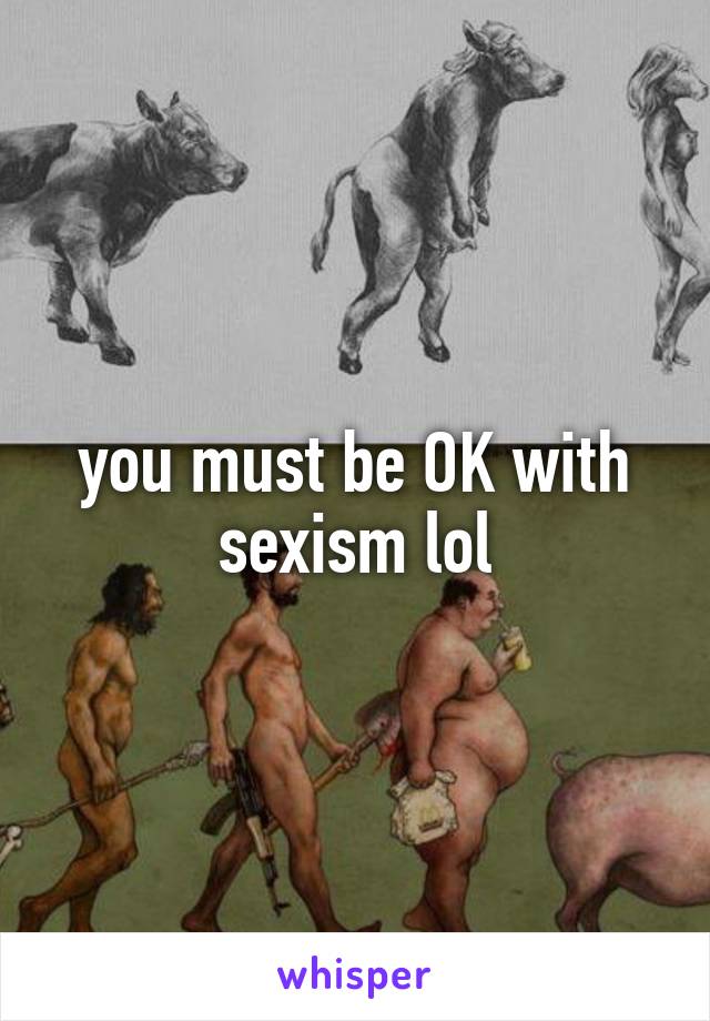 you must be OK with sexism lol