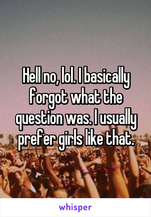 Hell no, lol. I basically forgot what the question was. I usually prefer girls like that.