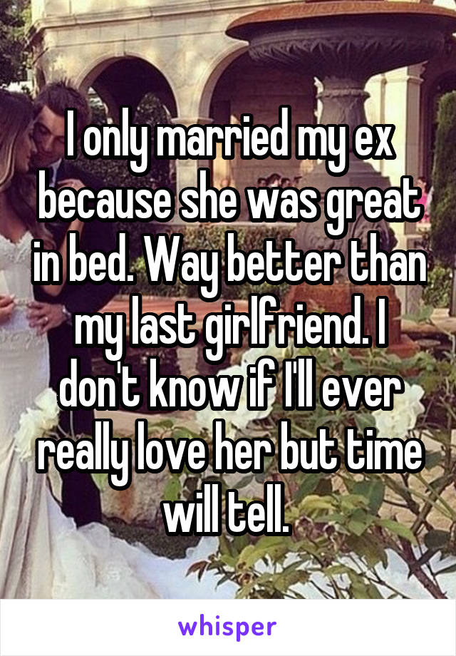 I only married my ex because she was great in bed. Way better than my last girlfriend. I don't know if I'll ever really love her but time will tell. 