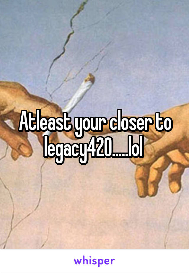 Atleast your closer to legacy420.....lol 