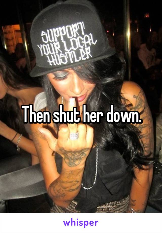 Then shut her down.