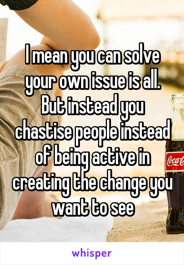 I mean you can solve your own issue is all. But instead you chastise people instead of being active in creating the change you want to see