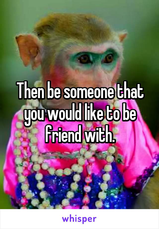 Then be someone that you would like to be friend with.