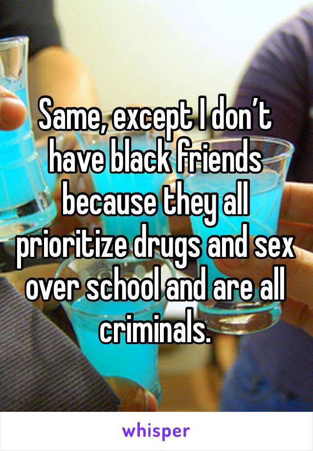 Same, except I don’t have black friends because they all prioritize drugs and sex over school and are all criminals.