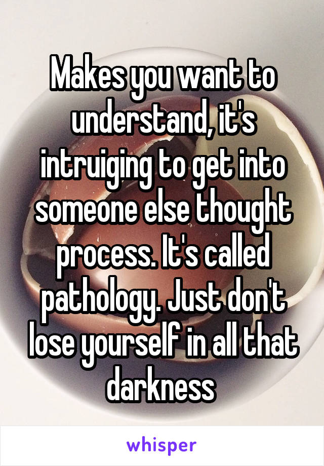 Makes you want to understand, it's intruiging to get into someone else thought process. It's called pathology. Just don't lose yourself in all that darkness 