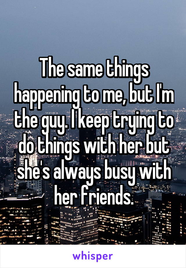 The same things happening to me, but I'm the guy. I keep trying to do things with her but she's always busy with her friends.