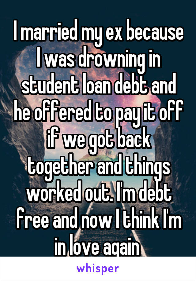 I married my ex because I was drowning in student loan debt and he offered to pay it off if we got back together and things worked out. I'm debt free and now I think I'm in love again 