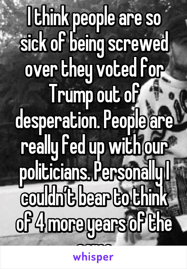 I think people are so sick of being screwed over they voted for Trump out of desperation. People are really fed up with our politicians. Personally I couldn’t bear to think of 4 more years of the same