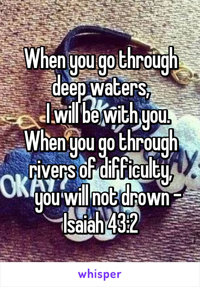 When you go through deep waters,
    I will be with you.
When you go through rivers of difficulty,
    you will not drown - Isaiah 43:2