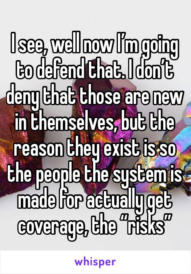 I see, well now I’m going to defend that. I don’t deny that those are new in themselves, but the reason they exist is so the people the system is made for actually get coverage, the “risks”