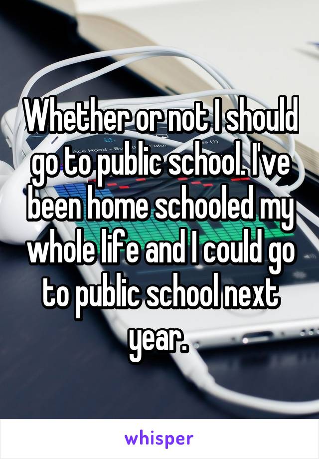Whether or not I should go to public school. I've been home schooled my whole life and I could go to public school next year. 