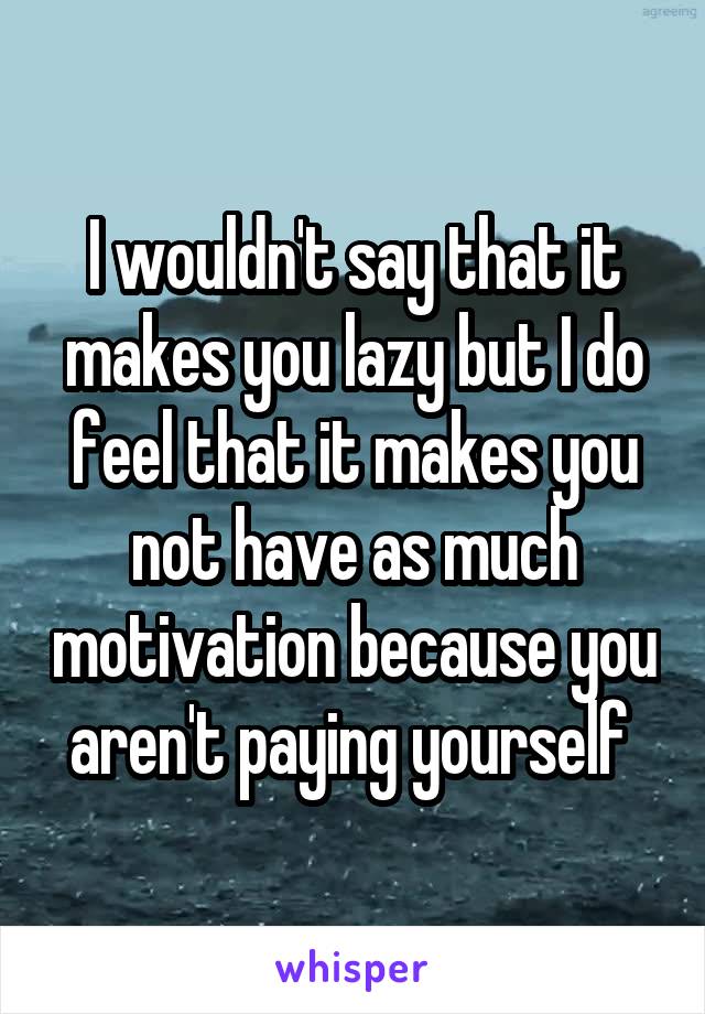 I wouldn't say that it makes you lazy but I do feel that it makes you not have as much motivation because you aren't paying yourself 