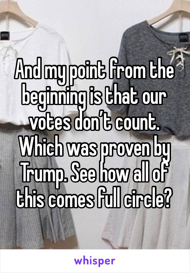 And my point from the beginning is that our votes don’t count. Which was proven by Trump. See how all of this comes full circle?