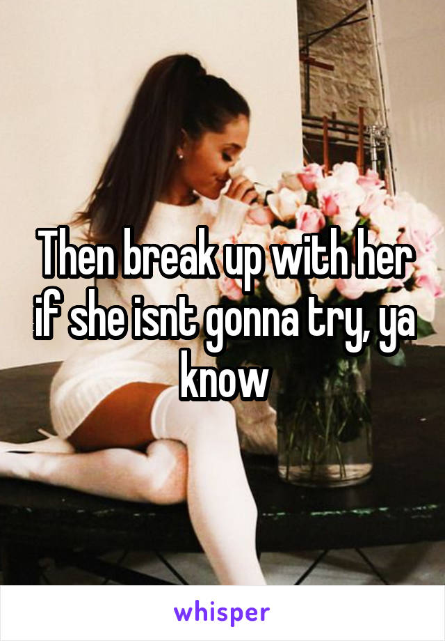 Then break up with her if she isnt gonna try, ya know