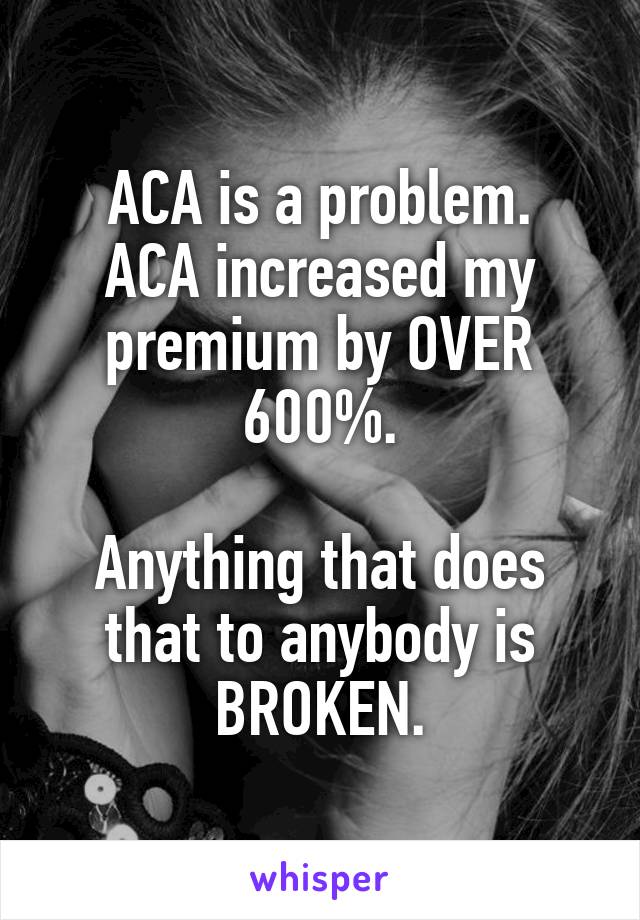 ACA is a problem.
ACA increased my premium by OVER 600%.

Anything that does that to anybody is BROKEN.