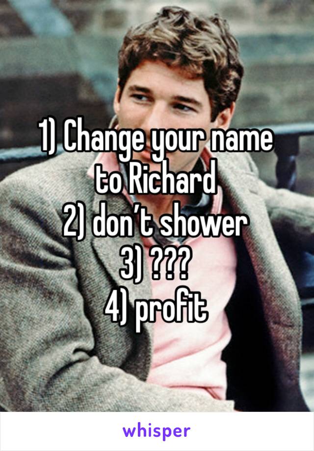 1) Change your name to Richard
2) don’t shower
3) ???
4) profit