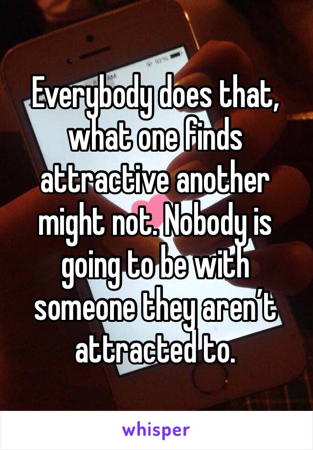 Everybody does that, what one finds attractive another might not. Nobody is going to be with someone they aren’t attracted to.
