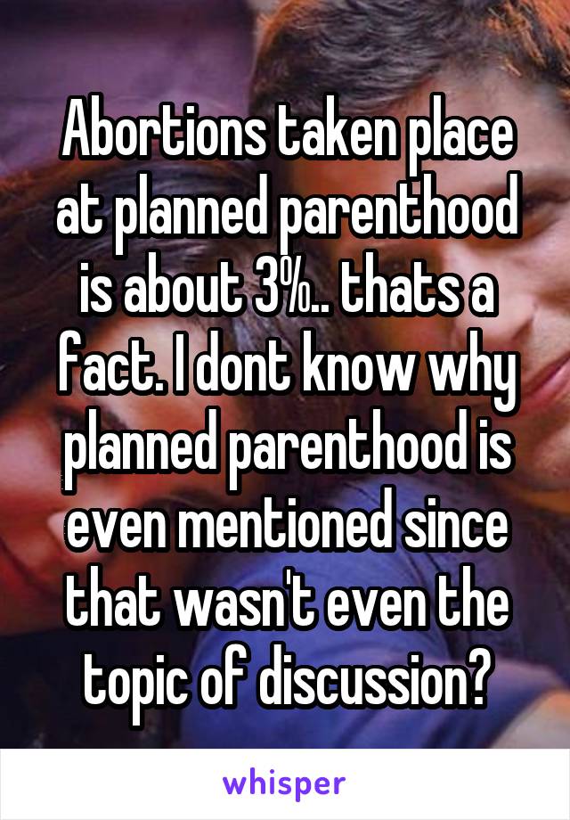 Abortions taken place at planned parenthood is about 3%.. thats a fact. I dont know why planned parenthood is even mentioned since that wasn't even the topic of discussion?