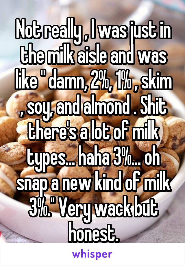 Not really , I was just in the milk aisle and was like " damn, 2%, 1% , skim , soy, and almond . Shit there's a lot of milk types... haha 3%... oh snap a new kind of milk 3%." Very wack but honest.