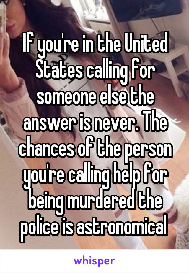 If you're in the United States calling for someone else the answer is never. The chances of the person you're calling help for being murdered the police is astronomical 