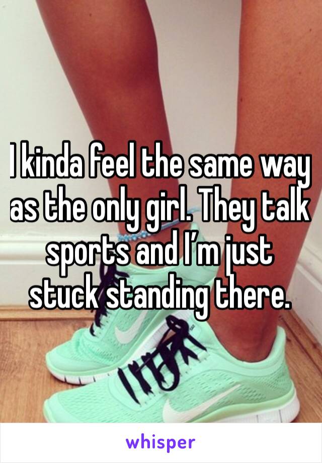 I kinda feel the same way as the only girl. They talk sports and I’m just stuck standing there. 