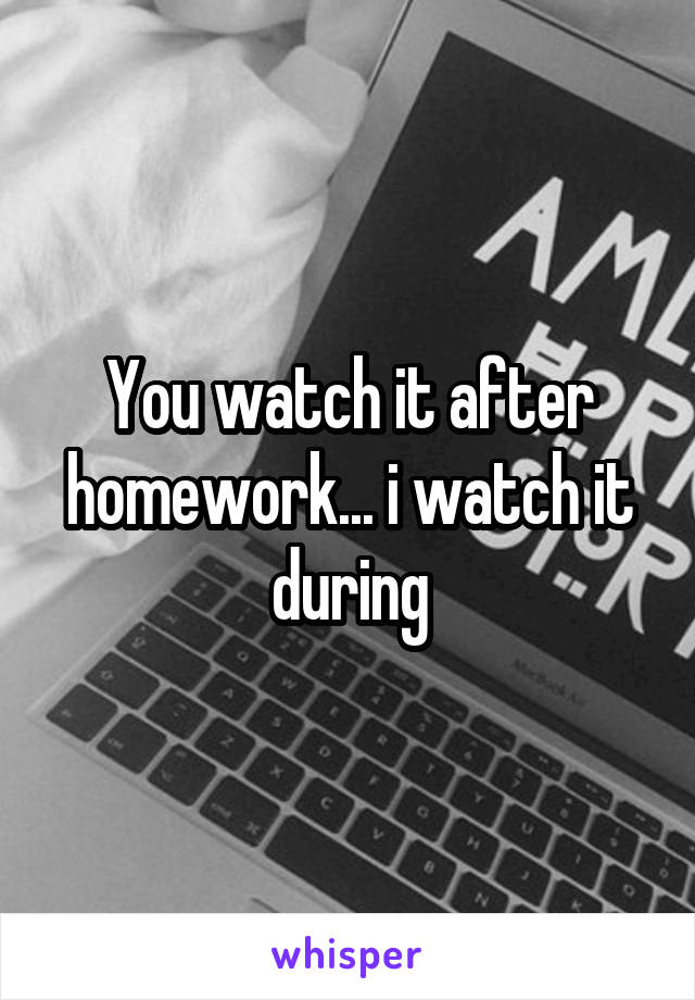 You watch it after homework... i watch it during
