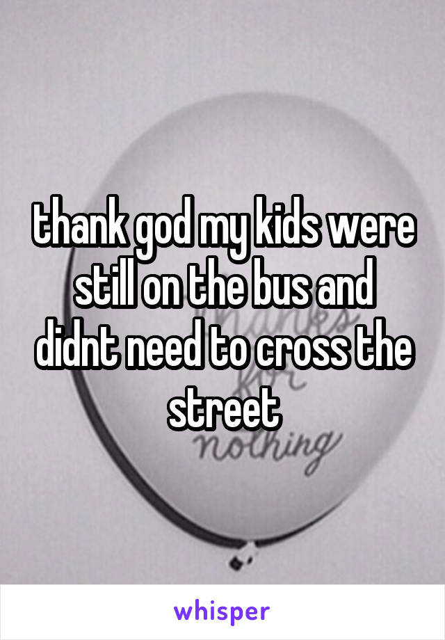 thank god my kids were still on the bus and didnt need to cross the street