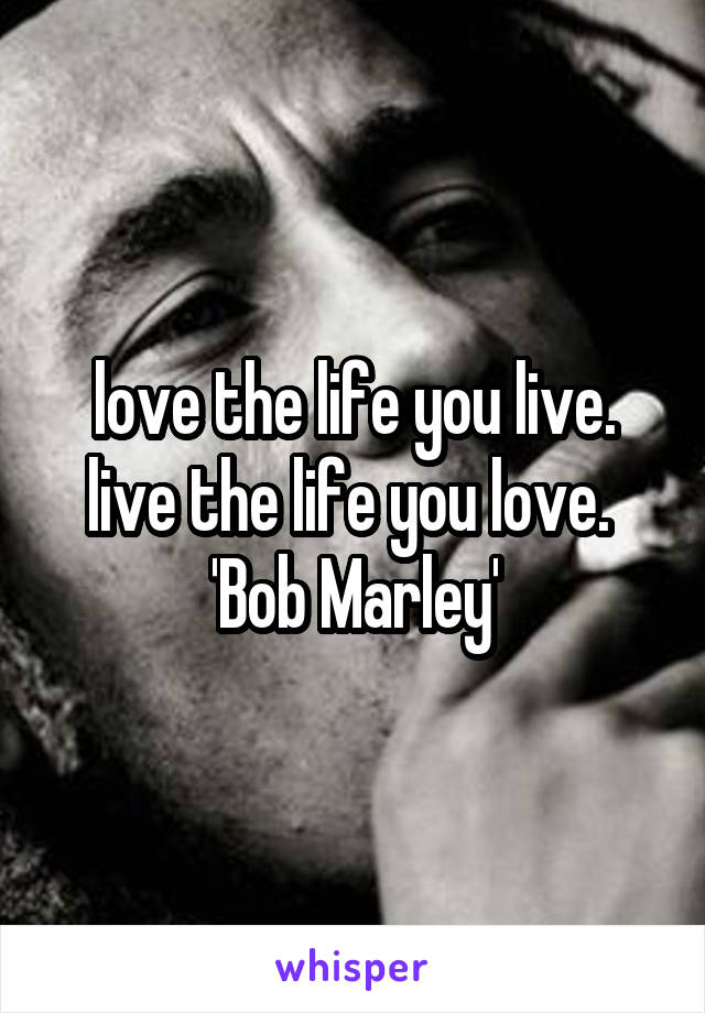 love the life you live. live the life you love.  'Bob Marley'