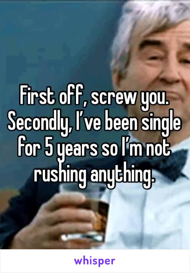 First off, screw you. 
Secondly, I’ve been single for 5 years so I’m not rushing anything. 