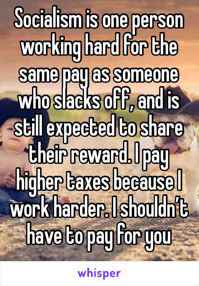 Socialism is one person working hard for the same pay as someone who slacks off, and is still expected to share their reward. I pay higher taxes because I work harder. I shouldn’t have to pay for you