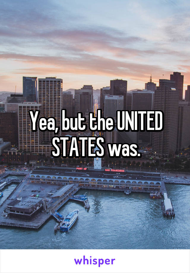 Yea, but the UNITED STATES was.