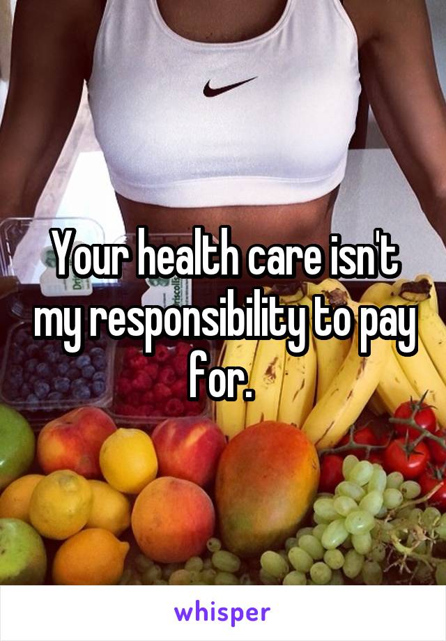 Your health care isn't my responsibility to pay for. 