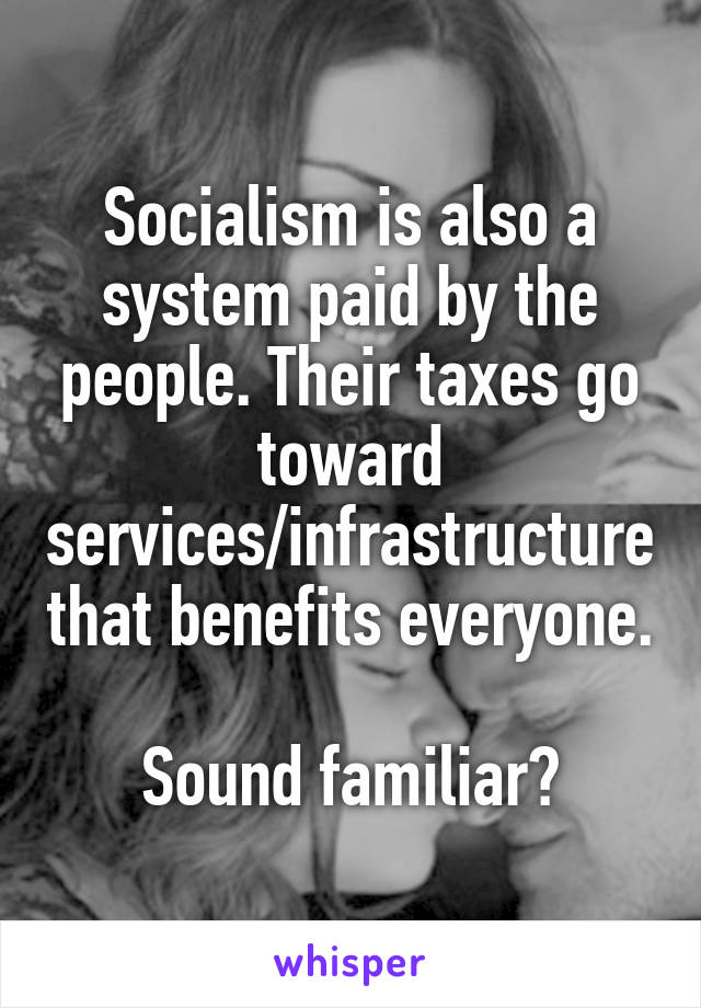 Socialism is also a system paid by the people. Their taxes go toward services/infrastructure that benefits everyone.

Sound familiar?