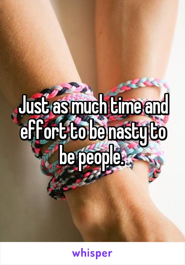 Just as much time and effort to be nasty to be people. 