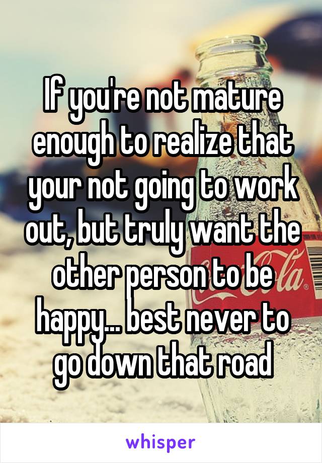 If you're not mature enough to realize that your not going to work out, but truly want the other person to be happy... best never to go down that road