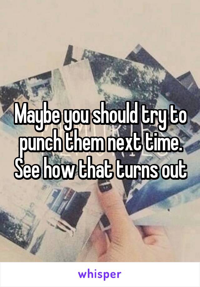 Maybe you should try to punch them next time. See how that turns out