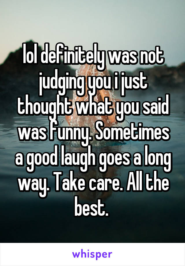 lol definitely was not judging you i just thought what you said was funny. Sometimes a good laugh goes a long way. Take care. All the best. 