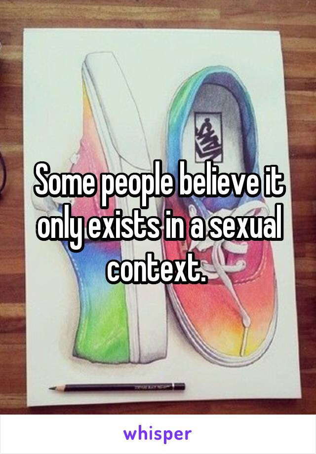 Some people believe it only exists in a sexual context. 