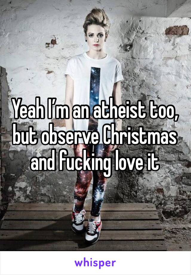 Yeah I’m an atheist too, but observe Christmas and fucking love it